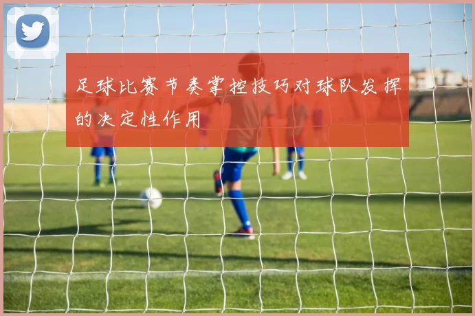 足球比赛节奏掌控技巧对球队发挥的决定性作用