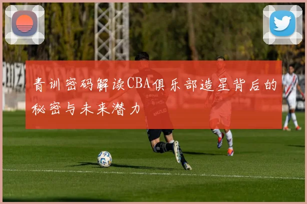 青训密码解读CBA俱乐部造星背后的秘密与未来潜力