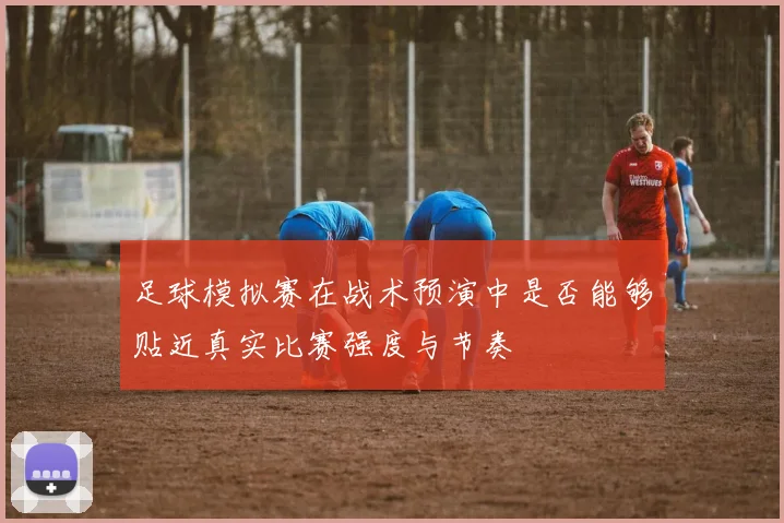 足球模拟赛在战术预演中是否能够贴近真实比赛强度与节奏